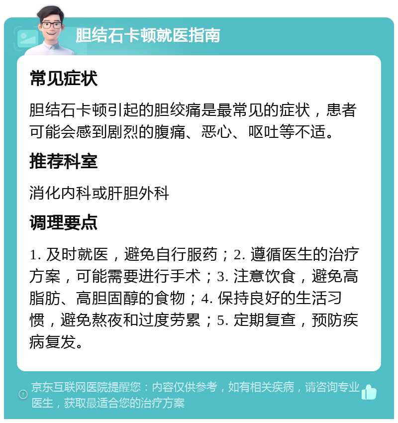 胆结石卡顿就医指南 常见症状 胆结石卡顿引起的胆绞痛是最常见的症状，患者可能会感到剧烈的腹痛、恶心、呕吐等不适。 推荐科室 消化内科或肝胆外科 调理要点 1. 及时就医，避免自行服药；2. 遵循医生的治疗方案，可能需要进行手术；3. 注意饮食，避免高脂肪、高胆固醇的食物；4. 保持良好的生活习惯，避免熬夜和过度劳累；5. 定期复查，预防疾病复发。