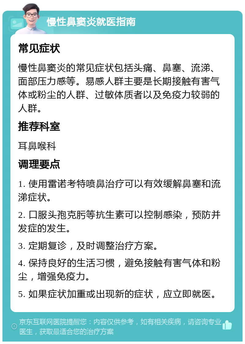 慢性鼻窦炎就医指南 常见症状 慢性鼻窦炎的常见症状包括头痛、鼻塞、流涕、面部压力感等。易感人群主要是长期接触有害气体或粉尘的人群、过敏体质者以及免疫力较弱的人群。 推荐科室 耳鼻喉科 调理要点 1. 使用雷诺考特喷鼻治疗可以有效缓解鼻塞和流涕症状。 2. 口服头孢克肟等抗生素可以控制感染，预防并发症的发生。 3. 定期复诊，及时调整治疗方案。 4. 保持良好的生活习惯，避免接触有害气体和粉尘，增强免疫力。 5. 如果症状加重或出现新的症状，应立即就医。