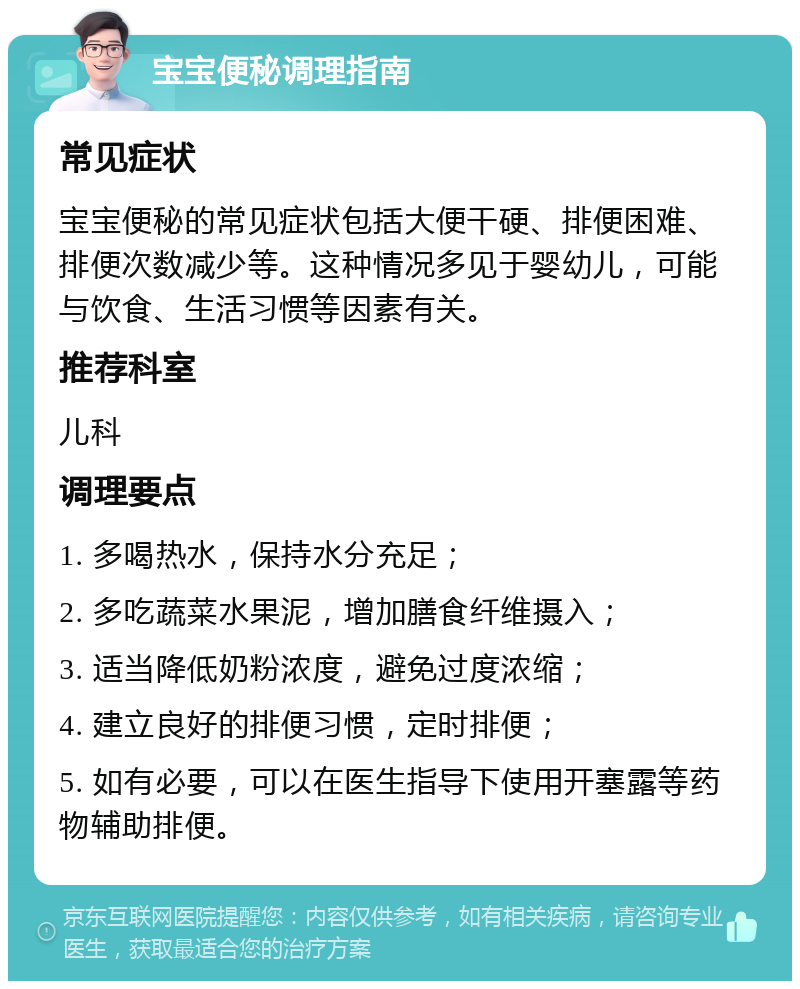 宝宝便秘调理指南 常见症状 宝宝便秘的常见症状包括大便干硬、排便困难、排便次数减少等。这种情况多见于婴幼儿，可能与饮食、生活习惯等因素有关。 推荐科室 儿科 调理要点 1. 多喝热水，保持水分充足； 2. 多吃蔬菜水果泥，增加膳食纤维摄入； 3. 适当降低奶粉浓度，避免过度浓缩； 4. 建立良好的排便习惯，定时排便； 5. 如有必要，可以在医生指导下使用开塞露等药物辅助排便。