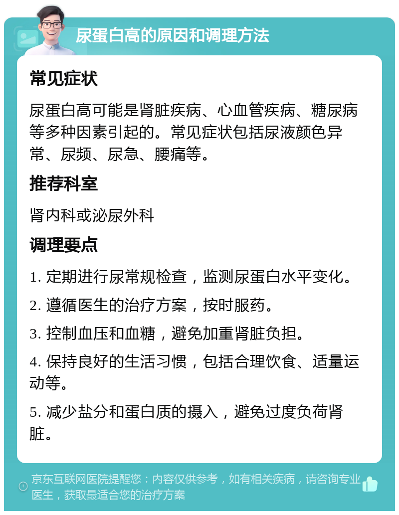 尿蛋白高的原因和调理方法 常见症状 尿蛋白高可能是肾脏疾病、心血管疾病、糖尿病等多种因素引起的。常见症状包括尿液颜色异常、尿频、尿急、腰痛等。 推荐科室 肾内科或泌尿外科 调理要点 1. 定期进行尿常规检查，监测尿蛋白水平变化。 2. 遵循医生的治疗方案，按时服药。 3. 控制血压和血糖，避免加重肾脏负担。 4. 保持良好的生活习惯，包括合理饮食、适量运动等。 5. 减少盐分和蛋白质的摄入，避免过度负荷肾脏。