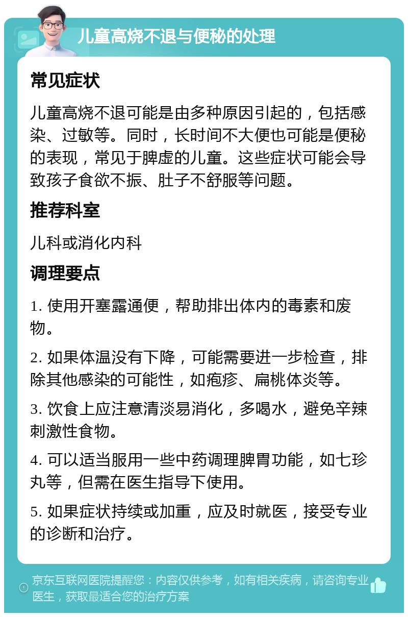 儿童高烧不退与便秘的处理 常见症状 儿童高烧不退可能是由多种原因引起的，包括感染、过敏等。同时，长时间不大便也可能是便秘的表现，常见于脾虚的儿童。这些症状可能会导致孩子食欲不振、肚子不舒服等问题。 推荐科室 儿科或消化内科 调理要点 1. 使用开塞露通便，帮助排出体内的毒素和废物。 2. 如果体温没有下降，可能需要进一步检查，排除其他感染的可能性，如疱疹、扁桃体炎等。 3. 饮食上应注意清淡易消化，多喝水，避免辛辣刺激性食物。 4. 可以适当服用一些中药调理脾胃功能，如七珍丸等，但需在医生指导下使用。 5. 如果症状持续或加重，应及时就医，接受专业的诊断和治疗。