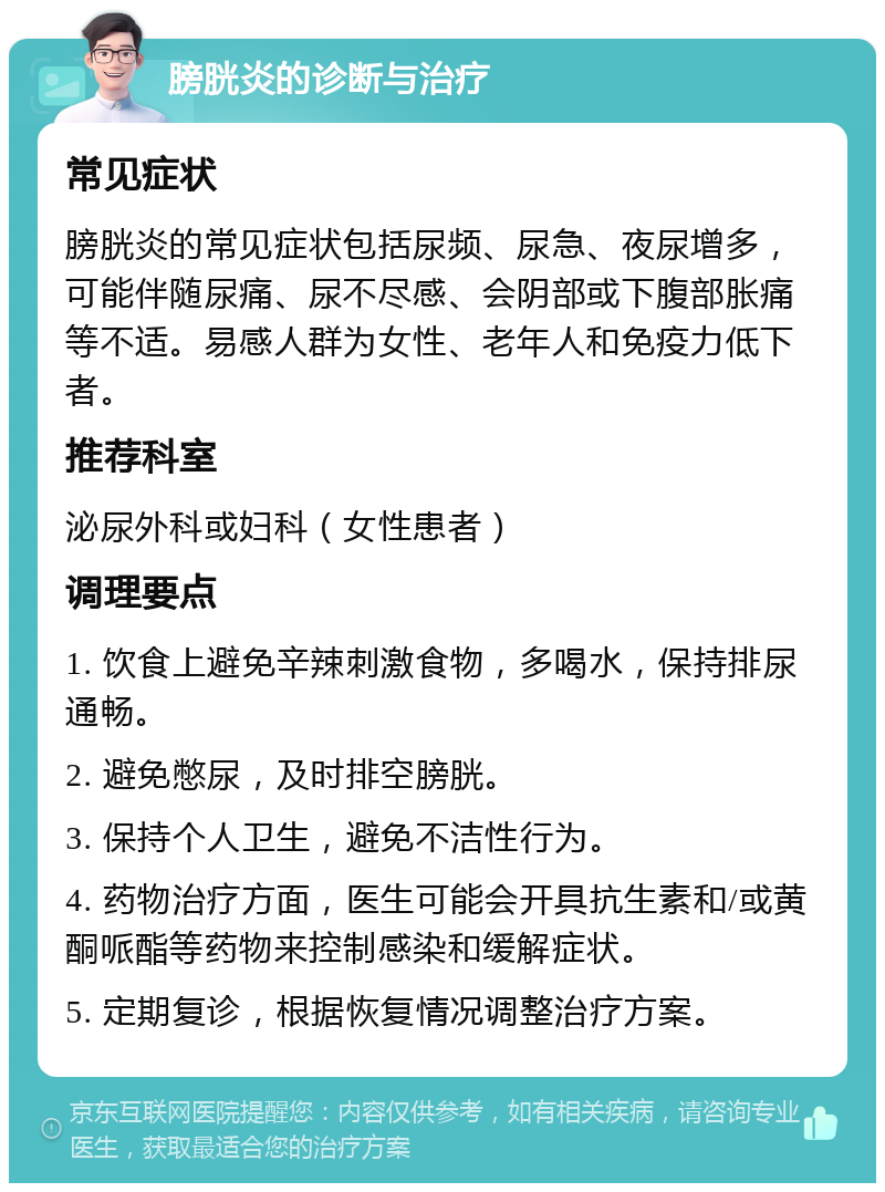 膀胱炎的诊断与治疗 常见症状 膀胱炎的常见症状包括尿频、尿急、夜尿增多，可能伴随尿痛、尿不尽感、会阴部或下腹部胀痛等不适。易感人群为女性、老年人和免疫力低下者。 推荐科室 泌尿外科或妇科（女性患者） 调理要点 1. 饮食上避免辛辣刺激食物，多喝水，保持排尿通畅。 2. 避免憋尿，及时排空膀胱。 3. 保持个人卫生，避免不洁性行为。 4. 药物治疗方面，医生可能会开具抗生素和/或黄酮哌酯等药物来控制感染和缓解症状。 5. 定期复诊，根据恢复情况调整治疗方案。