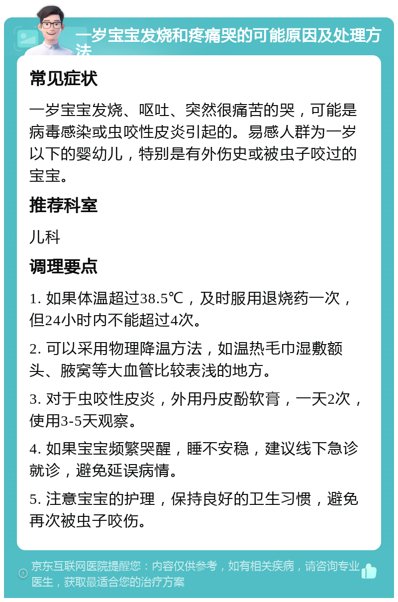 一岁宝宝发烧和疼痛哭的可能原因及处理方法 常见症状 一岁宝宝发烧、呕吐、突然很痛苦的哭，可能是病毒感染或虫咬性皮炎引起的。易感人群为一岁以下的婴幼儿，特别是有外伤史或被虫子咬过的宝宝。 推荐科室 儿科 调理要点 1. 如果体温超过38.5℃，及时服用退烧药一次，但24小时内不能超过4次。 2. 可以采用物理降温方法，如温热毛巾湿敷额头、腋窝等大血管比较表浅的地方。 3. 对于虫咬性皮炎，外用丹皮酚软膏，一天2次，使用3-5天观察。 4. 如果宝宝频繁哭醒，睡不安稳，建议线下急诊就诊，避免延误病情。 5. 注意宝宝的护理，保持良好的卫生习惯，避免再次被虫子咬伤。