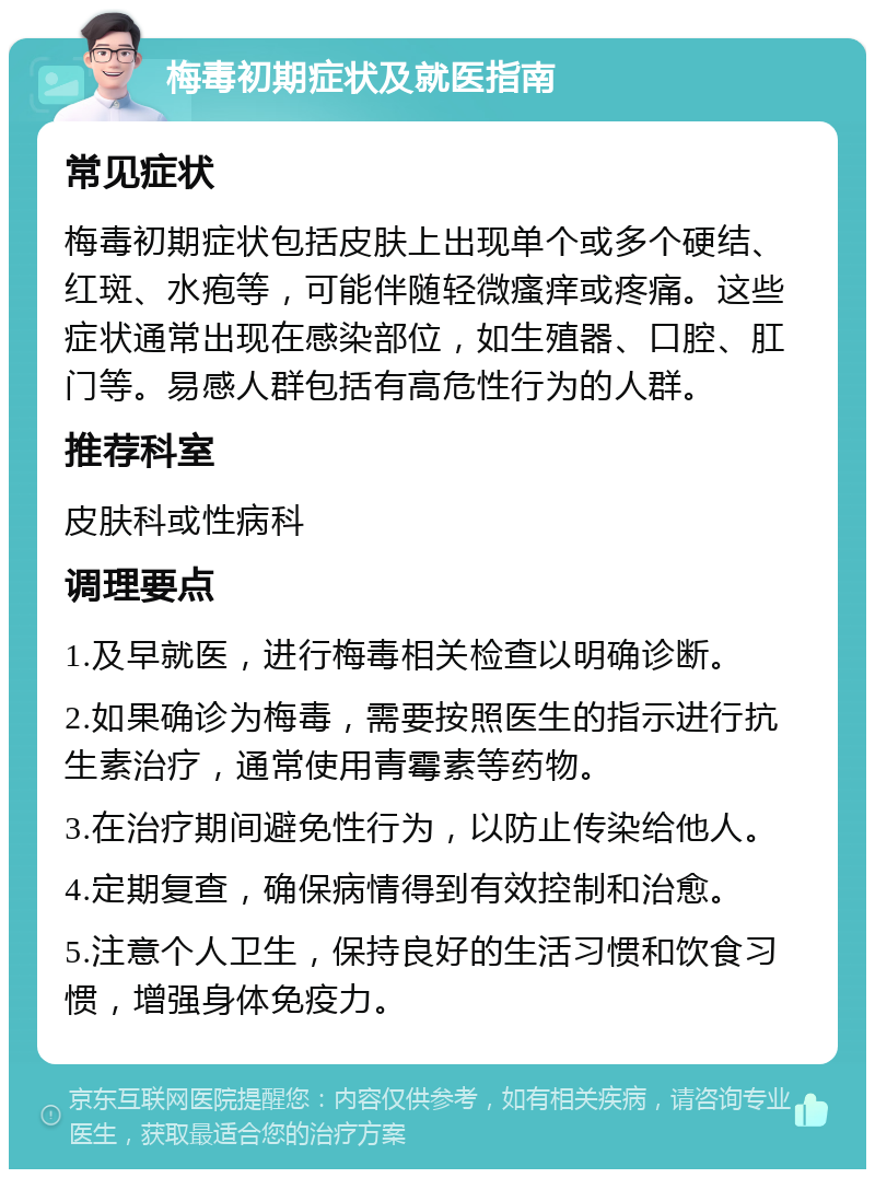 梅毒初期症状及就医指南 常见症状 梅毒初期症状包括皮肤上出现单个或多个硬结、红斑、水疱等，可能伴随轻微瘙痒或疼痛。这些症状通常出现在感染部位，如生殖器、口腔、肛门等。易感人群包括有高危性行为的人群。 推荐科室 皮肤科或性病科 调理要点 1.及早就医，进行梅毒相关检查以明确诊断。 2.如果确诊为梅毒，需要按照医生的指示进行抗生素治疗，通常使用青霉素等药物。 3.在治疗期间避免性行为，以防止传染给他人。 4.定期复查，确保病情得到有效控制和治愈。 5.注意个人卫生，保持良好的生活习惯和饮食习惯，增强身体免疫力。