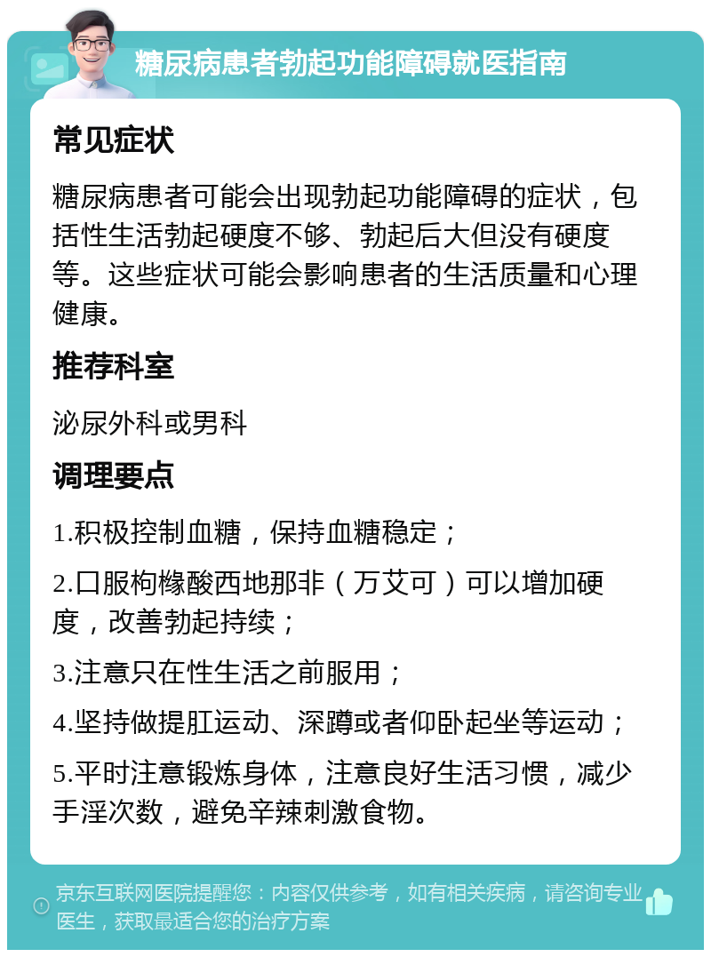 糖尿病患者勃起功能障碍就医指南 常见症状 糖尿病患者可能会出现勃起功能障碍的症状，包括性生活勃起硬度不够、勃起后大但没有硬度等。这些症状可能会影响患者的生活质量和心理健康。 推荐科室 泌尿外科或男科 调理要点 1.积极控制血糖，保持血糖稳定； 2.口服枸橼酸西地那非（万艾可）可以增加硬度，改善勃起持续； 3.注意只在性生活之前服用； 4.坚持做提肛运动、深蹲或者仰卧起坐等运动； 5.平时注意锻炼身体，注意良好生活习惯，减少手淫次数，避免辛辣刺激食物。