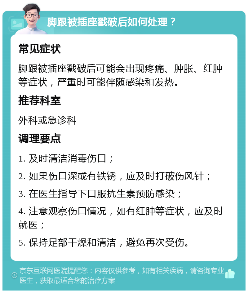 脚跟被插座戳破后如何处理？ 常见症状 脚跟被插座戳破后可能会出现疼痛、肿胀、红肿等症状，严重时可能伴随感染和发热。 推荐科室 外科或急诊科 调理要点 1. 及时清洁消毒伤口； 2. 如果伤口深或有铁锈，应及时打破伤风针； 3. 在医生指导下口服抗生素预防感染； 4. 注意观察伤口情况，如有红肿等症状，应及时就医； 5. 保持足部干燥和清洁，避免再次受伤。