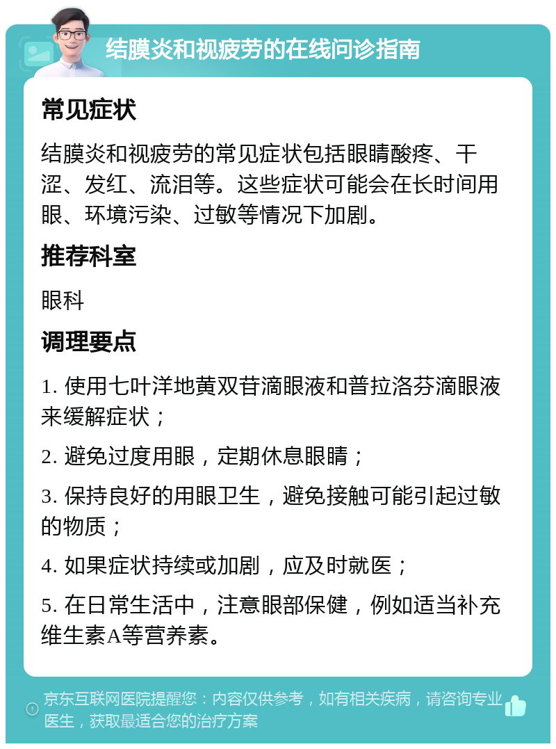 结膜炎和视疲劳的在线问诊指南 常见症状 结膜炎和视疲劳的常见症状包括眼睛酸疼、干涩、发红、流泪等。这些症状可能会在长时间用眼、环境污染、过敏等情况下加剧。 推荐科室 眼科 调理要点 1. 使用七叶洋地黄双苷滴眼液和普拉洛芬滴眼液来缓解症状； 2. 避免过度用眼，定期休息眼睛； 3. 保持良好的用眼卫生，避免接触可能引起过敏的物质； 4. 如果症状持续或加剧，应及时就医； 5. 在日常生活中，注意眼部保健，例如适当补充维生素A等营养素。