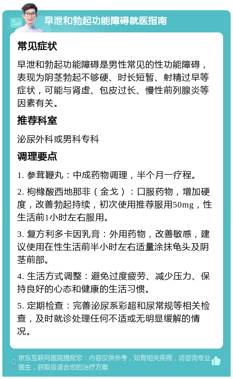 早泄和勃起功能障碍就医指南 常见症状 早泄和勃起功能障碍是男性常见的性功能障碍，表现为阴茎勃起不够硬、时长短暂、射精过早等症状，可能与肾虚、包皮过长、慢性前列腺炎等因素有关。 推荐科室 泌尿外科或男科专科 调理要点 1. 参茸鞭丸：中成药物调理，半个月一疗程。 2. 枸橼酸西地那非（金戈）：口服药物，增加硬度，改善勃起持续，初次使用推荐服用50mg，性生活前1小时左右服用。 3. 复方利多卡因乳膏：外用药物，改善敏感，建议使用在性生活前半小时左右适量涂抹龟头及阴茎前部。 4. 生活方式调整：避免过度疲劳、减少压力、保持良好的心态和健康的生活习惯。 5. 定期检查：完善泌尿系彩超和尿常规等相关检查，及时就诊处理任何不适或无明显缓解的情况。