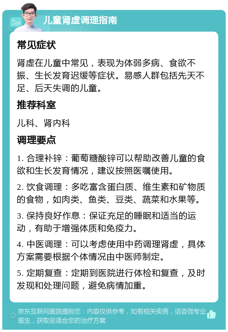 儿童肾虚调理指南 常见症状 肾虚在儿童中常见，表现为体弱多病、食欲不振、生长发育迟缓等症状。易感人群包括先天不足、后天失调的儿童。 推荐科室 儿科、肾内科 调理要点 1. 合理补锌：葡萄糖酸锌可以帮助改善儿童的食欲和生长发育情况，建议按照医嘱使用。 2. 饮食调理：多吃富含蛋白质、维生素和矿物质的食物，如肉类、鱼类、豆类、蔬菜和水果等。 3. 保持良好作息：保证充足的睡眠和适当的运动，有助于增强体质和免疫力。 4. 中医调理：可以考虑使用中药调理肾虚，具体方案需要根据个体情况由中医师制定。 5. 定期复查：定期到医院进行体检和复查，及时发现和处理问题，避免病情加重。