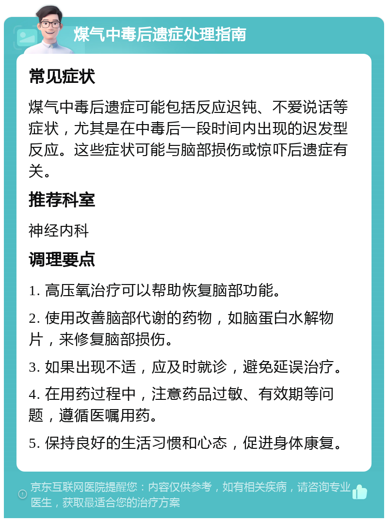 煤气中毒后遗症处理指南 常见症状 煤气中毒后遗症可能包括反应迟钝、不爱说话等症状，尤其是在中毒后一段时间内出现的迟发型反应。这些症状可能与脑部损伤或惊吓后遗症有关。 推荐科室 神经内科 调理要点 1. 高压氧治疗可以帮助恢复脑部功能。 2. 使用改善脑部代谢的药物，如脑蛋白水解物片，来修复脑部损伤。 3. 如果出现不适，应及时就诊，避免延误治疗。 4. 在用药过程中，注意药品过敏、有效期等问题，遵循医嘱用药。 5. 保持良好的生活习惯和心态，促进身体康复。