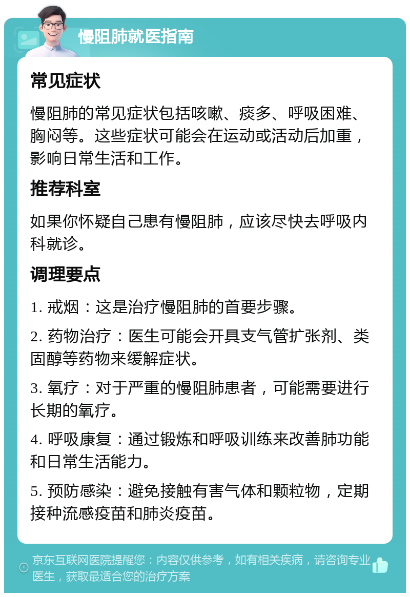 慢阻肺就医指南 常见症状 慢阻肺的常见症状包括咳嗽、痰多、呼吸困难、胸闷等。这些症状可能会在运动或活动后加重，影响日常生活和工作。 推荐科室 如果你怀疑自己患有慢阻肺，应该尽快去呼吸内科就诊。 调理要点 1. 戒烟：这是治疗慢阻肺的首要步骤。 2. 药物治疗：医生可能会开具支气管扩张剂、类固醇等药物来缓解症状。 3. 氧疗：对于严重的慢阻肺患者，可能需要进行长期的氧疗。 4. 呼吸康复：通过锻炼和呼吸训练来改善肺功能和日常生活能力。 5. 预防感染：避免接触有害气体和颗粒物，定期接种流感疫苗和肺炎疫苗。