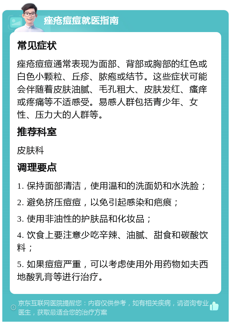 痤疮痘痘就医指南 常见症状 痤疮痘痘通常表现为面部、背部或胸部的红色或白色小颗粒、丘疹、脓疱或结节。这些症状可能会伴随着皮肤油腻、毛孔粗大、皮肤发红、瘙痒或疼痛等不适感受。易感人群包括青少年、女性、压力大的人群等。 推荐科室 皮肤科 调理要点 1. 保持面部清洁，使用温和的洗面奶和水洗脸； 2. 避免挤压痘痘，以免引起感染和疤痕； 3. 使用非油性的护肤品和化妆品； 4. 饮食上要注意少吃辛辣、油腻、甜食和碳酸饮料； 5. 如果痘痘严重，可以考虑使用外用药物如夫西地酸乳膏等进行治疗。