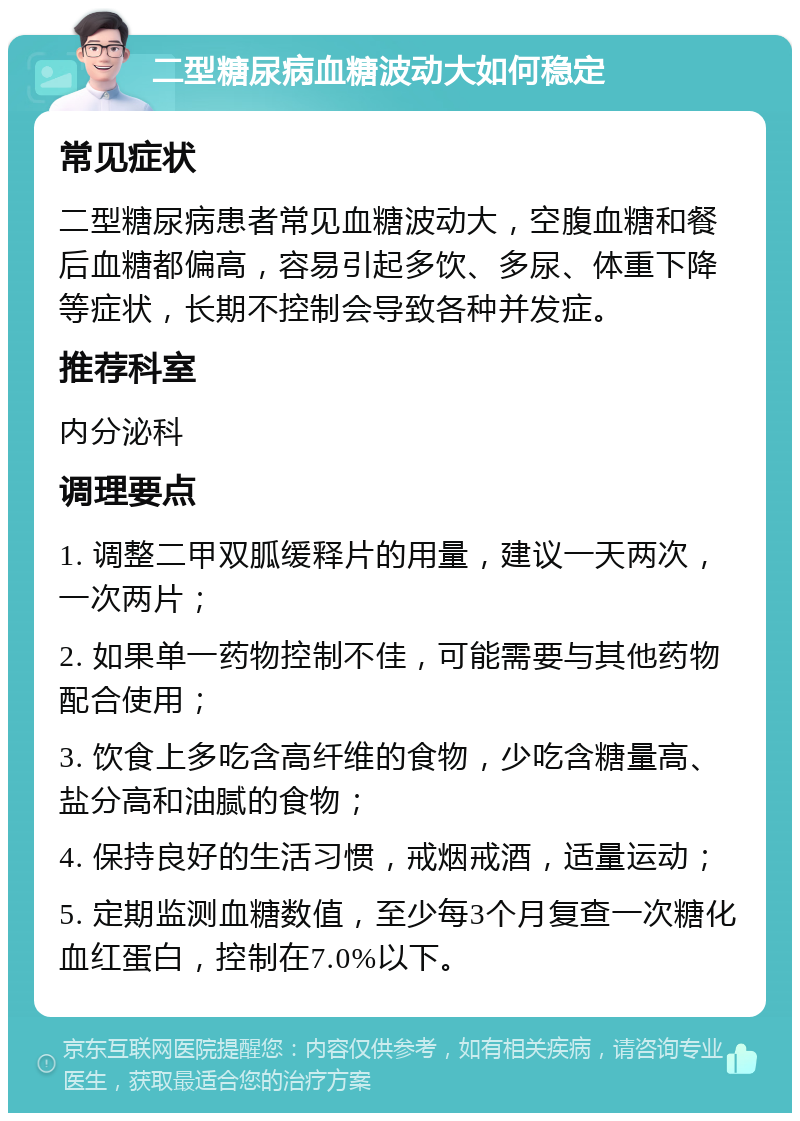 二型糖尿病血糖波动大如何稳定 常见症状 二型糖尿病患者常见血糖波动大，空腹血糖和餐后血糖都偏高，容易引起多饮、多尿、体重下降等症状，长期不控制会导致各种并发症。 推荐科室 内分泌科 调理要点 1. 调整二甲双胍缓释片的用量，建议一天两次，一次两片； 2. 如果单一药物控制不佳，可能需要与其他药物配合使用； 3. 饮食上多吃含高纤维的食物，少吃含糖量高、盐分高和油腻的食物； 4. 保持良好的生活习惯，戒烟戒酒，适量运动； 5. 定期监测血糖数值，至少每3个月复查一次糖化血红蛋白，控制在7.0%以下。