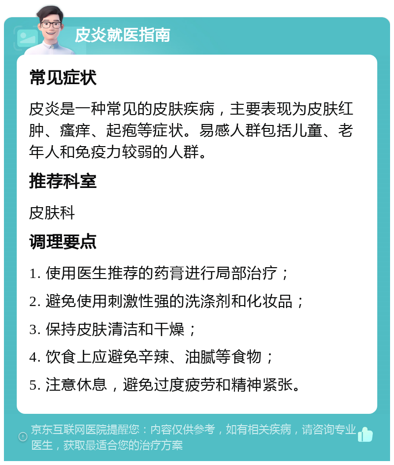 皮炎就医指南 常见症状 皮炎是一种常见的皮肤疾病，主要表现为皮肤红肿、瘙痒、起疱等症状。易感人群包括儿童、老年人和免疫力较弱的人群。 推荐科室 皮肤科 调理要点 1. 使用医生推荐的药膏进行局部治疗； 2. 避免使用刺激性强的洗涤剂和化妆品； 3. 保持皮肤清洁和干燥； 4. 饮食上应避免辛辣、油腻等食物； 5. 注意休息，避免过度疲劳和精神紧张。