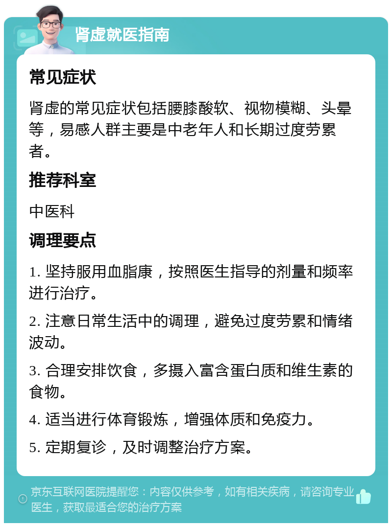 肾虚就医指南 常见症状 肾虚的常见症状包括腰膝酸软、视物模糊、头晕等，易感人群主要是中老年人和长期过度劳累者。 推荐科室 中医科 调理要点 1. 坚持服用血脂康，按照医生指导的剂量和频率进行治疗。 2. 注意日常生活中的调理，避免过度劳累和情绪波动。 3. 合理安排饮食，多摄入富含蛋白质和维生素的食物。 4. 适当进行体育锻炼，增强体质和免疫力。 5. 定期复诊，及时调整治疗方案。