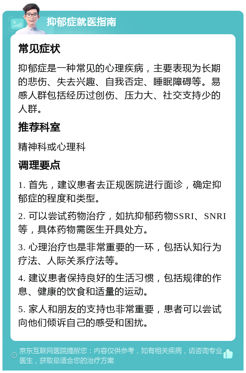 抑郁症就医指南 常见症状 抑郁症是一种常见的心理疾病，主要表现为长期的悲伤、失去兴趣、自我否定、睡眠障碍等。易感人群包括经历过创伤、压力大、社交支持少的人群。 推荐科室 精神科或心理科 调理要点 1. 首先，建议患者去正规医院进行面诊，确定抑郁症的程度和类型。 2. 可以尝试药物治疗，如抗抑郁药物SSRI、SNRI等，具体药物需医生开具处方。 3. 心理治疗也是非常重要的一环，包括认知行为疗法、人际关系疗法等。 4. 建议患者保持良好的生活习惯，包括规律的作息、健康的饮食和适量的运动。 5. 家人和朋友的支持也非常重要，患者可以尝试向他们倾诉自己的感受和困扰。