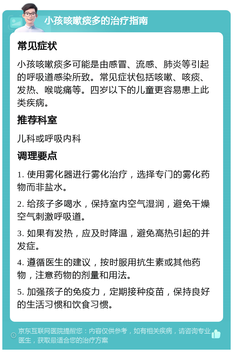 小孩咳嗽痰多的治疗指南 常见症状 小孩咳嗽痰多可能是由感冒、流感、肺炎等引起的呼吸道感染所致。常见症状包括咳嗽、咳痰、发热、喉咙痛等。四岁以下的儿童更容易患上此类疾病。 推荐科室 儿科或呼吸内科 调理要点 1. 使用雾化器进行雾化治疗，选择专门的雾化药物而非盐水。 2. 给孩子多喝水，保持室内空气湿润，避免干燥空气刺激呼吸道。 3. 如果有发热，应及时降温，避免高热引起的并发症。 4. 遵循医生的建议，按时服用抗生素或其他药物，注意药物的剂量和用法。 5. 加强孩子的免疫力，定期接种疫苗，保持良好的生活习惯和饮食习惯。