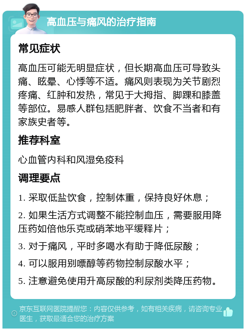 高血压与痛风的治疗指南 常见症状 高血压可能无明显症状，但长期高血压可导致头痛、眩晕、心悸等不适。痛风则表现为关节剧烈疼痛、红肿和发热，常见于大拇指、脚踝和膝盖等部位。易感人群包括肥胖者、饮食不当者和有家族史者等。 推荐科室 心血管内科和风湿免疫科 调理要点 1. 采取低盐饮食，控制体重，保持良好休息； 2. 如果生活方式调整不能控制血压，需要服用降压药如倍他乐克或硝苯地平缓释片； 3. 对于痛风，平时多喝水有助于降低尿酸； 4. 可以服用别嘌醇等药物控制尿酸水平； 5. 注意避免使用升高尿酸的利尿剂类降压药物。