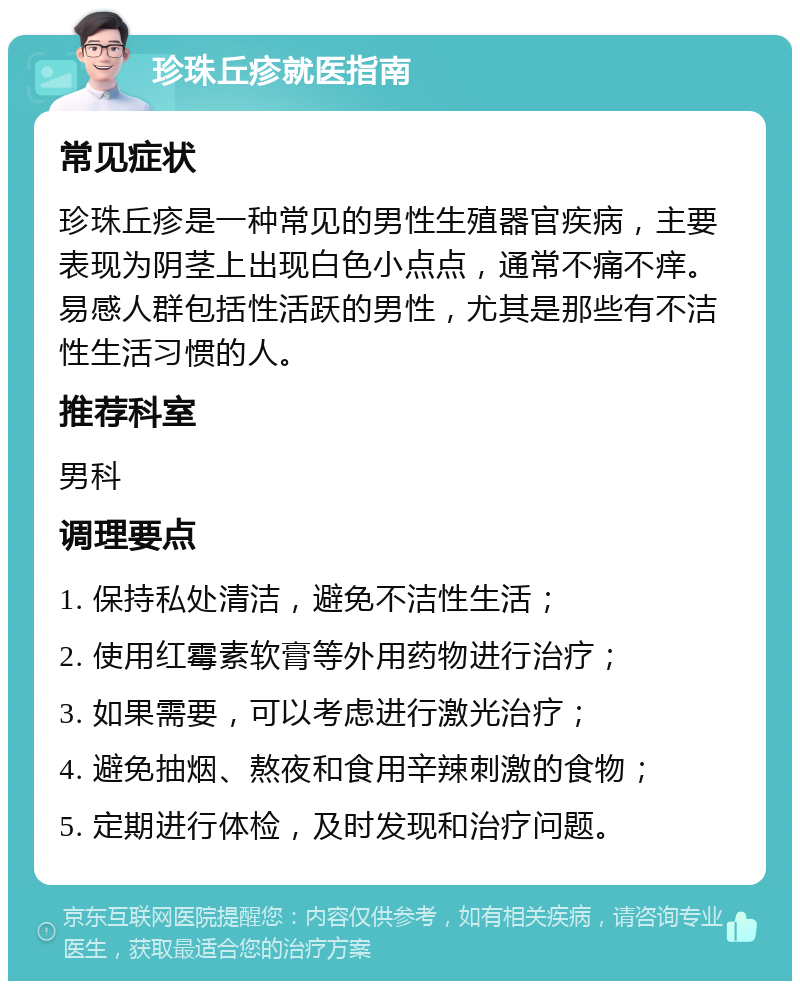 珍珠丘疹就医指南 常见症状 珍珠丘疹是一种常见的男性生殖器官疾病，主要表现为阴茎上出现白色小点点，通常不痛不痒。易感人群包括性活跃的男性，尤其是那些有不洁性生活习惯的人。 推荐科室 男科 调理要点 1. 保持私处清洁，避免不洁性生活； 2. 使用红霉素软膏等外用药物进行治疗； 3. 如果需要，可以考虑进行激光治疗； 4. 避免抽烟、熬夜和食用辛辣刺激的食物； 5. 定期进行体检，及时发现和治疗问题。