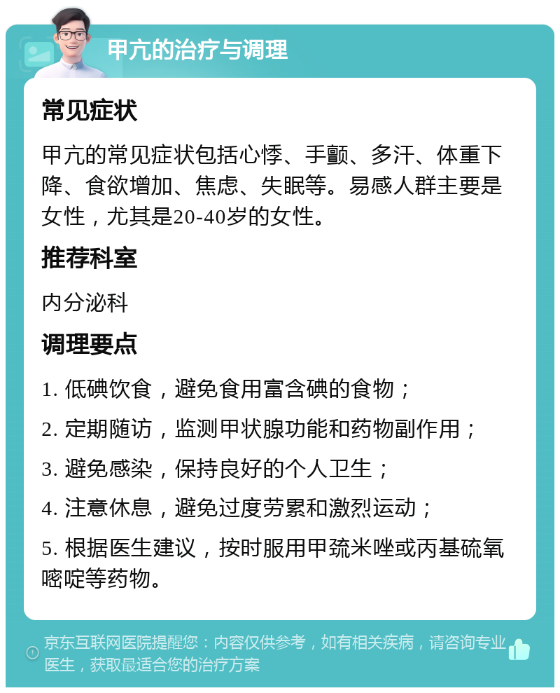 甲亢的治疗与调理 常见症状 甲亢的常见症状包括心悸、手颤、多汗、体重下降、食欲增加、焦虑、失眠等。易感人群主要是女性，尤其是20-40岁的女性。 推荐科室 内分泌科 调理要点 1. 低碘饮食，避免食用富含碘的食物； 2. 定期随访，监测甲状腺功能和药物副作用； 3. 避免感染，保持良好的个人卫生； 4. 注意休息，避免过度劳累和激烈运动； 5. 根据医生建议，按时服用甲巯米唑或丙基硫氧嘧啶等药物。