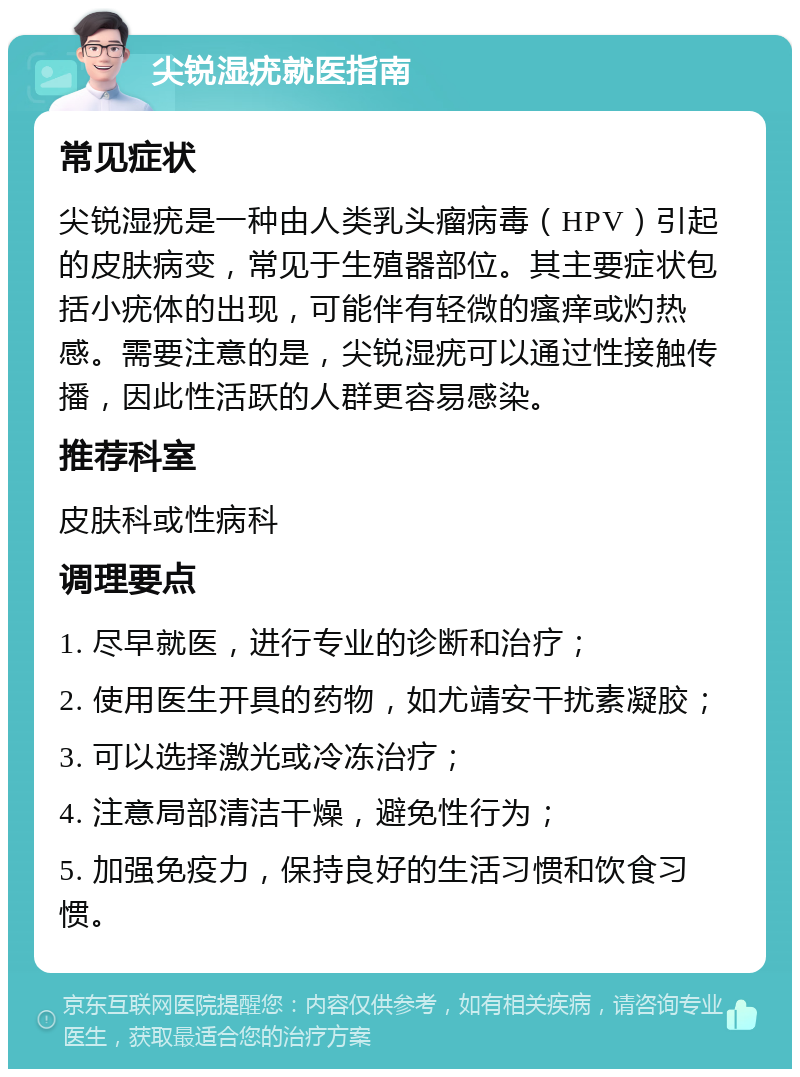 尖锐湿疣就医指南 常见症状 尖锐湿疣是一种由人类乳头瘤病毒（HPV）引起的皮肤病变，常见于生殖器部位。其主要症状包括小疣体的出现，可能伴有轻微的瘙痒或灼热感。需要注意的是，尖锐湿疣可以通过性接触传播，因此性活跃的人群更容易感染。 推荐科室 皮肤科或性病科 调理要点 1. 尽早就医，进行专业的诊断和治疗； 2. 使用医生开具的药物，如尤靖安干扰素凝胶； 3. 可以选择激光或冷冻治疗； 4. 注意局部清洁干燥，避免性行为； 5. 加强免疫力，保持良好的生活习惯和饮食习惯。