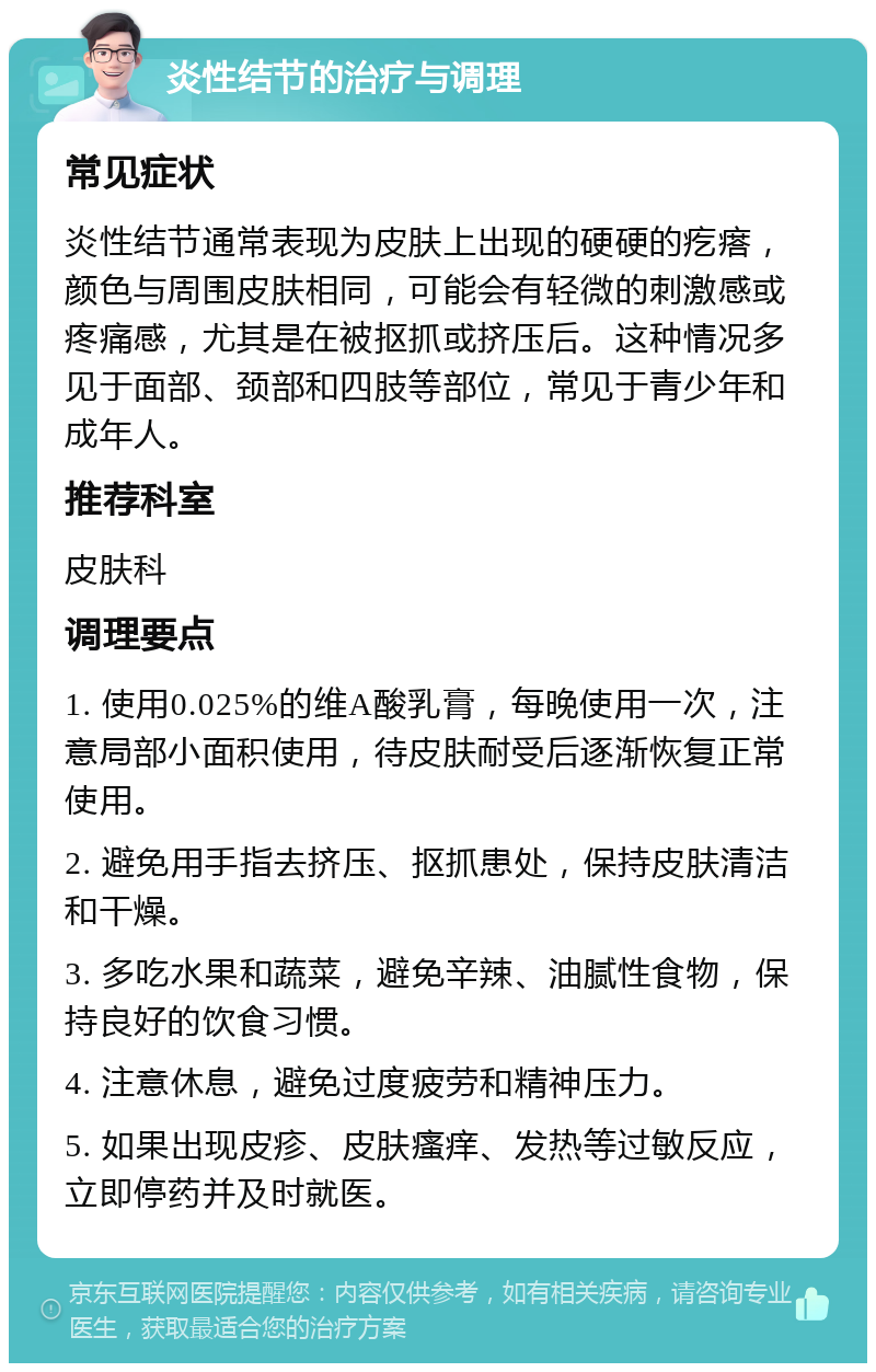 炎性结节的治疗与调理 常见症状 炎性结节通常表现为皮肤上出现的硬硬的疙瘩，颜色与周围皮肤相同，可能会有轻微的刺激感或疼痛感，尤其是在被抠抓或挤压后。这种情况多见于面部、颈部和四肢等部位，常见于青少年和成年人。 推荐科室 皮肤科 调理要点 1. 使用0.025%的维A酸乳膏，每晚使用一次，注意局部小面积使用，待皮肤耐受后逐渐恢复正常使用。 2. 避免用手指去挤压、抠抓患处，保持皮肤清洁和干燥。 3. 多吃水果和蔬菜，避免辛辣、油腻性食物，保持良好的饮食习惯。 4. 注意休息，避免过度疲劳和精神压力。 5. 如果出现皮疹、皮肤瘙痒、发热等过敏反应，立即停药并及时就医。