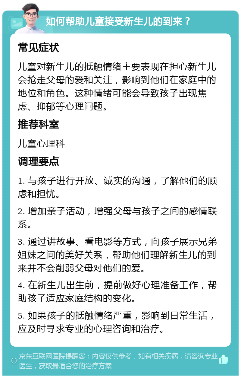 如何帮助儿童接受新生儿的到来？ 常见症状 儿童对新生儿的抵触情绪主要表现在担心新生儿会抢走父母的爱和关注，影响到他们在家庭中的地位和角色。这种情绪可能会导致孩子出现焦虑、抑郁等心理问题。 推荐科室 儿童心理科 调理要点 1. 与孩子进行开放、诚实的沟通，了解他们的顾虑和担忧。 2. 增加亲子活动，增强父母与孩子之间的感情联系。 3. 通过讲故事、看电影等方式，向孩子展示兄弟姐妹之间的美好关系，帮助他们理解新生儿的到来并不会削弱父母对他们的爱。 4. 在新生儿出生前，提前做好心理准备工作，帮助孩子适应家庭结构的变化。 5. 如果孩子的抵触情绪严重，影响到日常生活，应及时寻求专业的心理咨询和治疗。