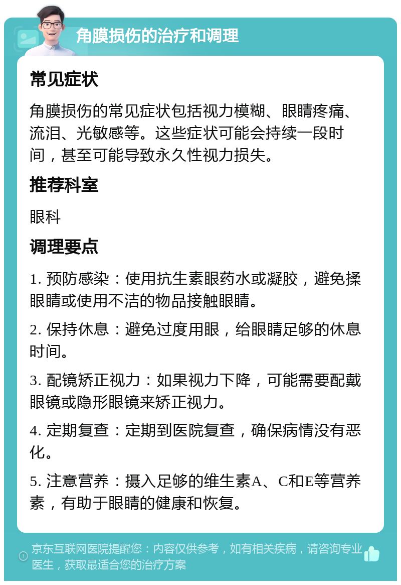 角膜损伤的治疗和调理 常见症状 角膜损伤的常见症状包括视力模糊、眼睛疼痛、流泪、光敏感等。这些症状可能会持续一段时间，甚至可能导致永久性视力损失。 推荐科室 眼科 调理要点 1. 预防感染：使用抗生素眼药水或凝胶，避免揉眼睛或使用不洁的物品接触眼睛。 2. 保持休息：避免过度用眼，给眼睛足够的休息时间。 3. 配镜矫正视力：如果视力下降，可能需要配戴眼镜或隐形眼镜来矫正视力。 4. 定期复查：定期到医院复查，确保病情没有恶化。 5. 注意营养：摄入足够的维生素A、C和E等营养素，有助于眼睛的健康和恢复。