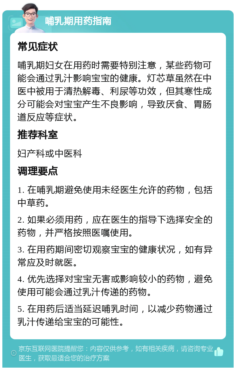 哺乳期用药指南 常见症状 哺乳期妇女在用药时需要特别注意，某些药物可能会通过乳汁影响宝宝的健康。灯芯草虽然在中医中被用于清热解毒、利尿等功效，但其寒性成分可能会对宝宝产生不良影响，导致厌食、胃肠道反应等症状。 推荐科室 妇产科或中医科 调理要点 1. 在哺乳期避免使用未经医生允许的药物，包括中草药。 2. 如果必须用药，应在医生的指导下选择安全的药物，并严格按照医嘱使用。 3. 在用药期间密切观察宝宝的健康状况，如有异常应及时就医。 4. 优先选择对宝宝无害或影响较小的药物，避免使用可能会通过乳汁传递的药物。 5. 在用药后适当延迟哺乳时间，以减少药物通过乳汁传递给宝宝的可能性。