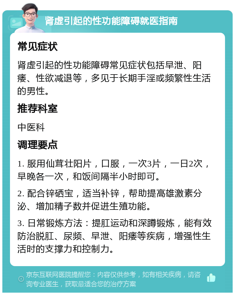 肾虚引起的性功能障碍就医指南 常见症状 肾虚引起的性功能障碍常见症状包括早泄、阳痿、性欲减退等，多见于长期手淫或频繁性生活的男性。 推荐科室 中医科 调理要点 1. 服用仙茸壮阳片，口服，一次3片，一日2次，早晚各一次，和饭间隔半小时即可。 2. 配合锌硒宝，适当补锌，帮助提高雄激素分泌、增加精子数并促进生殖功能。 3. 日常锻炼方法：提肛运动和深蹲锻炼，能有效防治脱肛、尿频、早泄、阳痿等疾病，增强性生活时的支撑力和控制力。