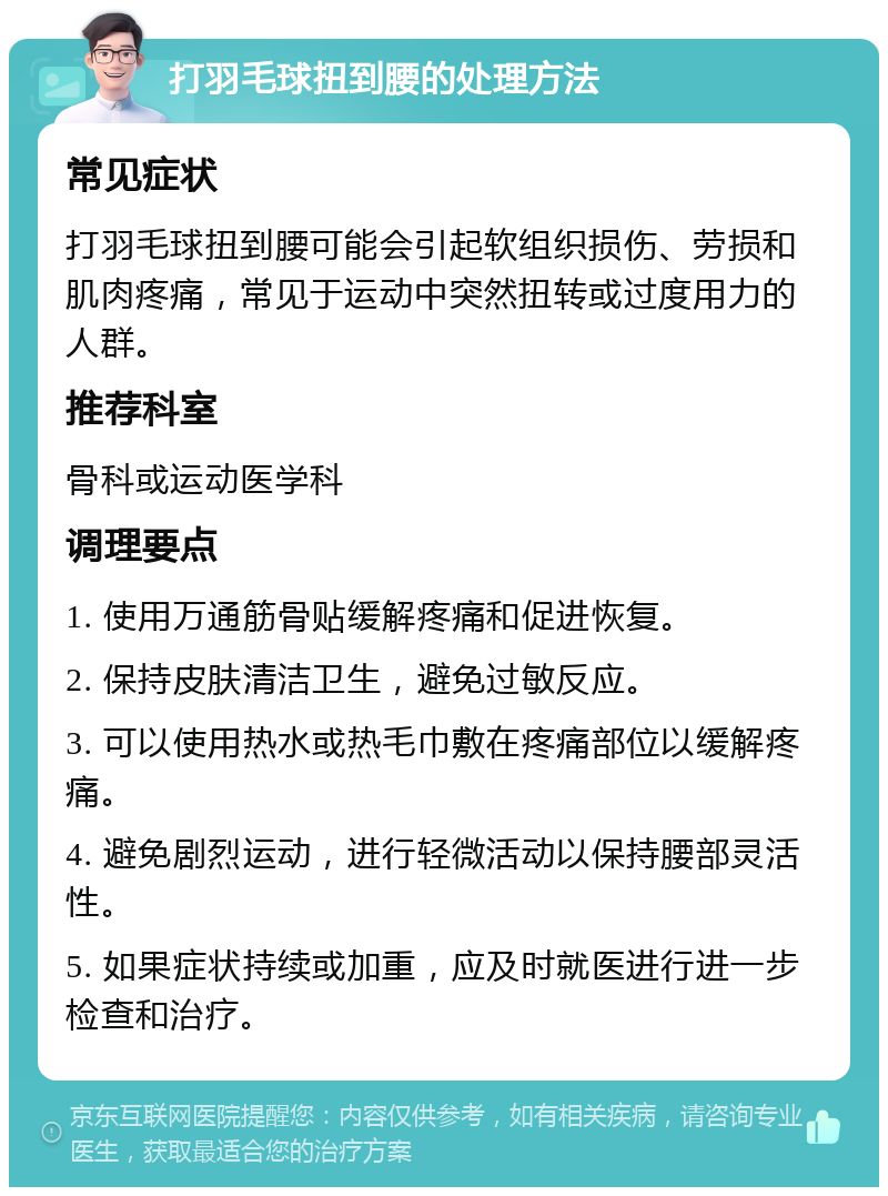 打羽毛球扭到腰的处理方法 常见症状 打羽毛球扭到腰可能会引起软组织损伤、劳损和肌肉疼痛，常见于运动中突然扭转或过度用力的人群。 推荐科室 骨科或运动医学科 调理要点 1. 使用万通筋骨贴缓解疼痛和促进恢复。 2. 保持皮肤清洁卫生，避免过敏反应。 3. 可以使用热水或热毛巾敷在疼痛部位以缓解疼痛。 4. 避免剧烈运动，进行轻微活动以保持腰部灵活性。 5. 如果症状持续或加重，应及时就医进行进一步检查和治疗。