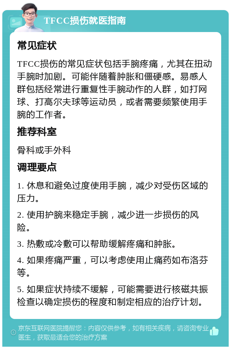 TFCC损伤就医指南 常见症状 TFCC损伤的常见症状包括手腕疼痛，尤其在扭动手腕时加剧。可能伴随着肿胀和僵硬感。易感人群包括经常进行重复性手腕动作的人群，如打网球、打高尔夫球等运动员，或者需要频繁使用手腕的工作者。 推荐科室 骨科或手外科 调理要点 1. 休息和避免过度使用手腕，减少对受伤区域的压力。 2. 使用护腕来稳定手腕，减少进一步损伤的风险。 3. 热敷或冷敷可以帮助缓解疼痛和肿胀。 4. 如果疼痛严重，可以考虑使用止痛药如布洛芬等。 5. 如果症状持续不缓解，可能需要进行核磁共振检查以确定损伤的程度和制定相应的治疗计划。