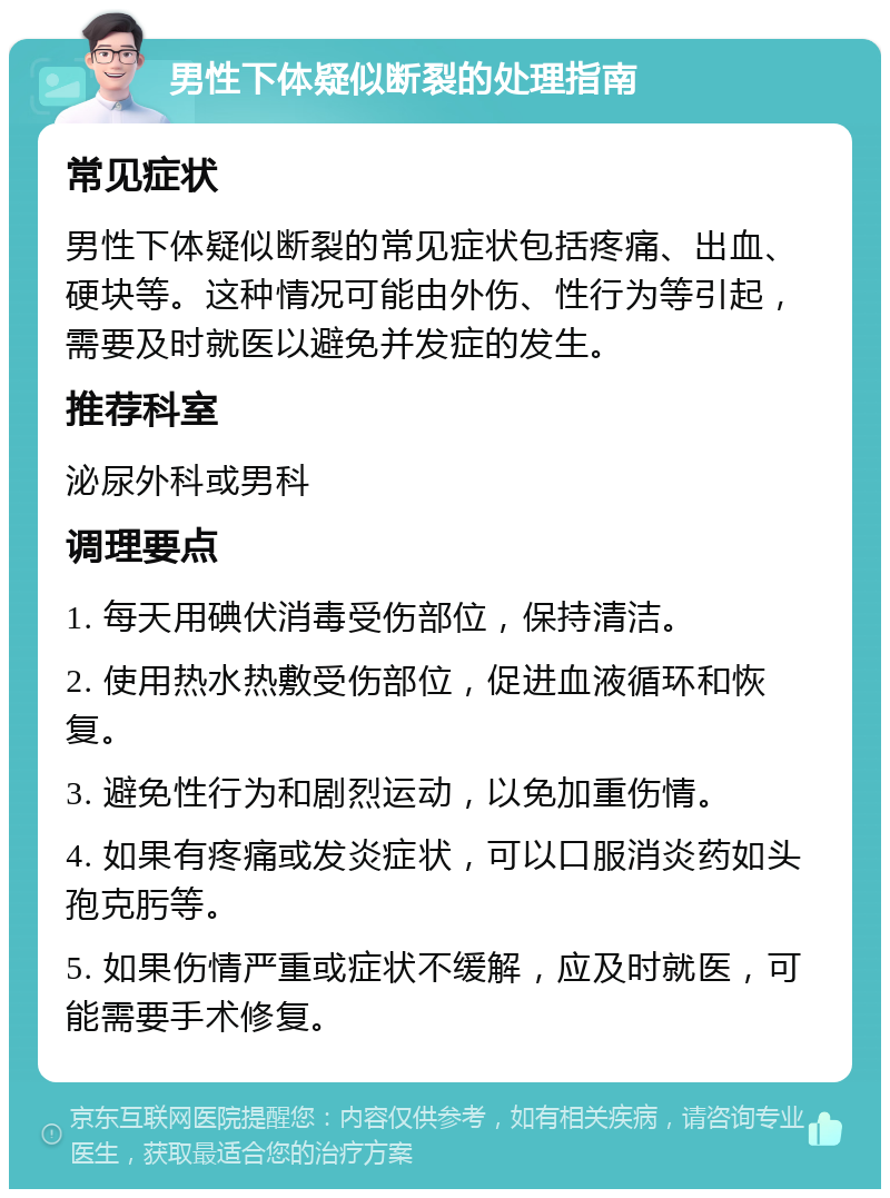 男性下体疑似断裂的处理指南 常见症状 男性下体疑似断裂的常见症状包括疼痛、出血、硬块等。这种情况可能由外伤、性行为等引起，需要及时就医以避免并发症的发生。 推荐科室 泌尿外科或男科 调理要点 1. 每天用碘伏消毒受伤部位，保持清洁。 2. 使用热水热敷受伤部位，促进血液循环和恢复。 3. 避免性行为和剧烈运动，以免加重伤情。 4. 如果有疼痛或发炎症状，可以口服消炎药如头孢克肟等。 5. 如果伤情严重或症状不缓解，应及时就医，可能需要手术修复。