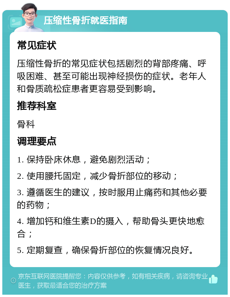 压缩性骨折就医指南 常见症状 压缩性骨折的常见症状包括剧烈的背部疼痛、呼吸困难、甚至可能出现神经损伤的症状。老年人和骨质疏松症患者更容易受到影响。 推荐科室 骨科 调理要点 1. 保持卧床休息，避免剧烈活动； 2. 使用腰托固定，减少骨折部位的移动； 3. 遵循医生的建议，按时服用止痛药和其他必要的药物； 4. 增加钙和维生素D的摄入，帮助骨头更快地愈合； 5. 定期复查，确保骨折部位的恢复情况良好。