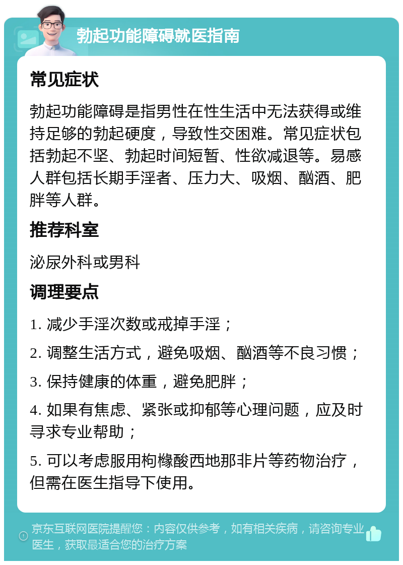 勃起功能障碍就医指南 常见症状 勃起功能障碍是指男性在性生活中无法获得或维持足够的勃起硬度，导致性交困难。常见症状包括勃起不坚、勃起时间短暂、性欲减退等。易感人群包括长期手淫者、压力大、吸烟、酗酒、肥胖等人群。 推荐科室 泌尿外科或男科 调理要点 1. 减少手淫次数或戒掉手淫； 2. 调整生活方式，避免吸烟、酗酒等不良习惯； 3. 保持健康的体重，避免肥胖； 4. 如果有焦虑、紧张或抑郁等心理问题，应及时寻求专业帮助； 5. 可以考虑服用枸橼酸西地那非片等药物治疗，但需在医生指导下使用。