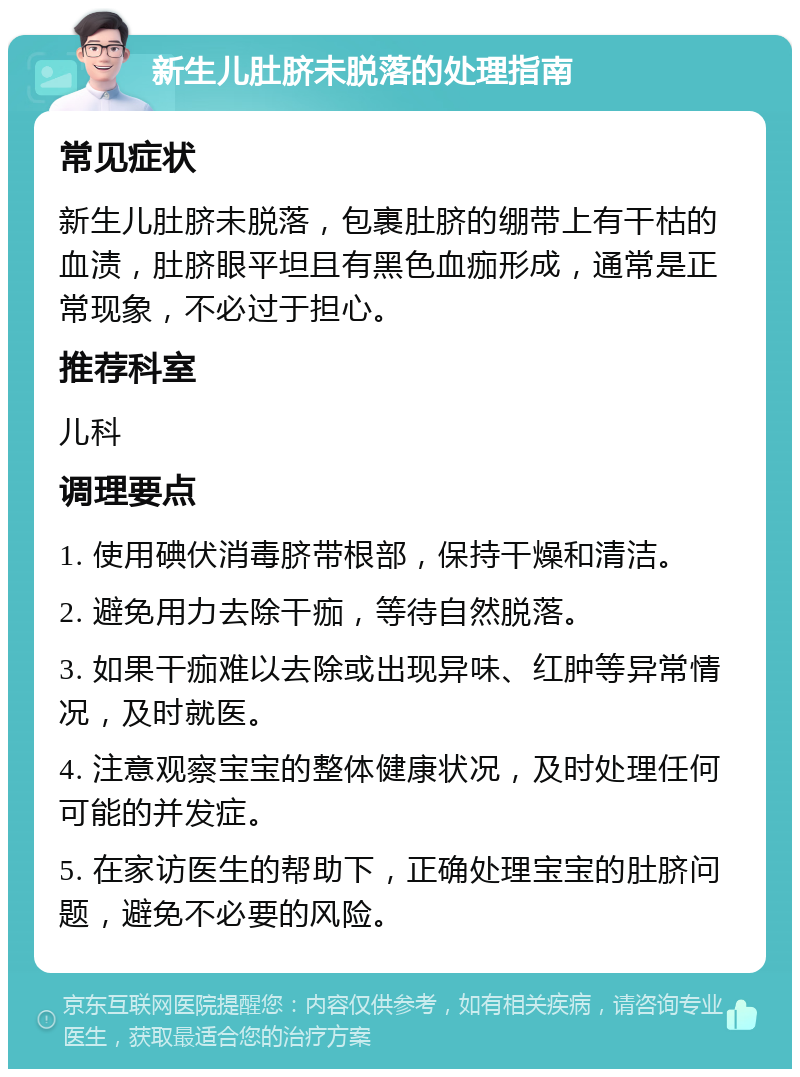 新生儿肚脐未脱落的处理指南 常见症状 新生儿肚脐未脱落，包裹肚脐的绷带上有干枯的血渍，肚脐眼平坦且有黑色血痂形成，通常是正常现象，不必过于担心。 推荐科室 儿科 调理要点 1. 使用碘伏消毒脐带根部，保持干燥和清洁。 2. 避免用力去除干痂，等待自然脱落。 3. 如果干痂难以去除或出现异味、红肿等异常情况，及时就医。 4. 注意观察宝宝的整体健康状况，及时处理任何可能的并发症。 5. 在家访医生的帮助下，正确处理宝宝的肚脐问题，避免不必要的风险。