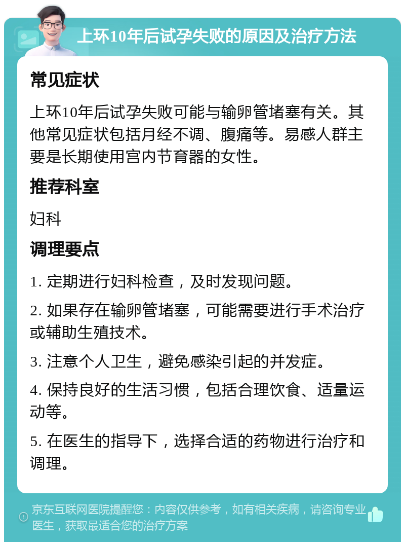 上环10年后试孕失败的原因及治疗方法 常见症状 上环10年后试孕失败可能与输卵管堵塞有关。其他常见症状包括月经不调、腹痛等。易感人群主要是长期使用宫内节育器的女性。 推荐科室 妇科 调理要点 1. 定期进行妇科检查，及时发现问题。 2. 如果存在输卵管堵塞，可能需要进行手术治疗或辅助生殖技术。 3. 注意个人卫生，避免感染引起的并发症。 4. 保持良好的生活习惯，包括合理饮食、适量运动等。 5. 在医生的指导下，选择合适的药物进行治疗和调理。