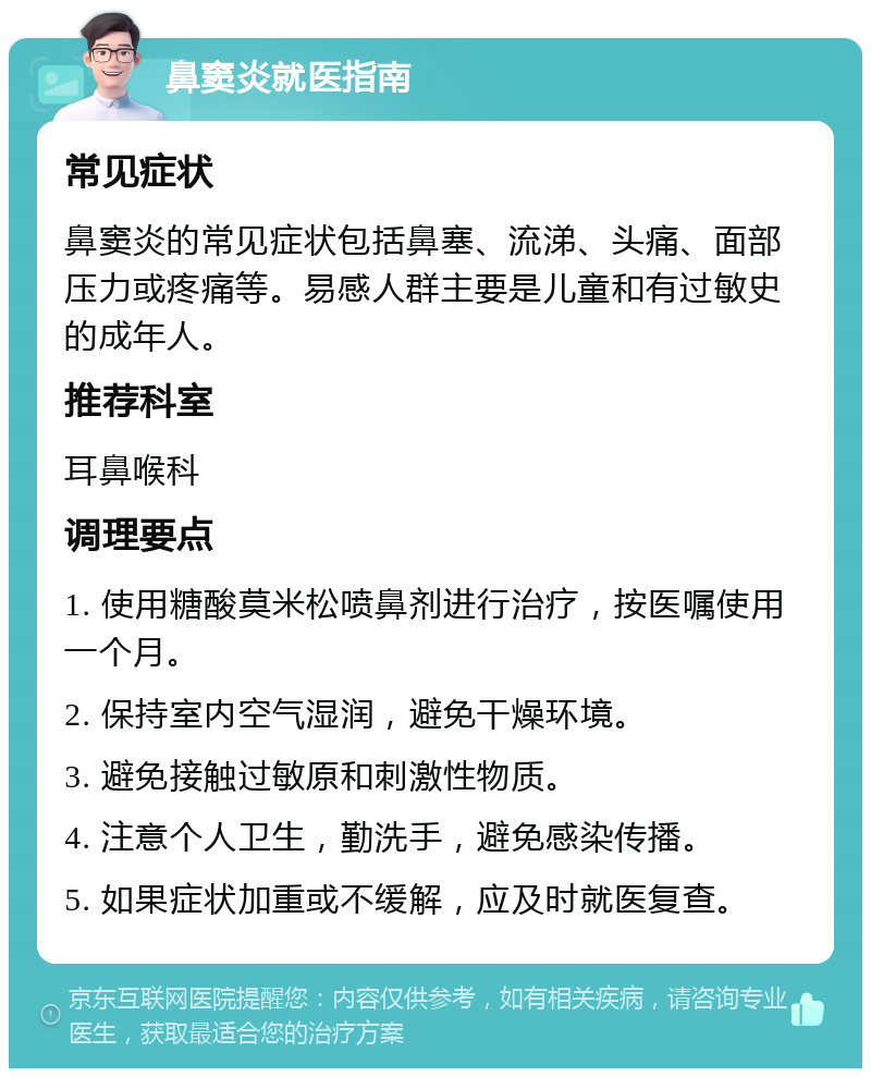 鼻窦炎就医指南 常见症状 鼻窦炎的常见症状包括鼻塞、流涕、头痛、面部压力或疼痛等。易感人群主要是儿童和有过敏史的成年人。 推荐科室 耳鼻喉科 调理要点 1. 使用糖酸莫米松喷鼻剂进行治疗，按医嘱使用一个月。 2. 保持室内空气湿润，避免干燥环境。 3. 避免接触过敏原和刺激性物质。 4. 注意个人卫生，勤洗手，避免感染传播。 5. 如果症状加重或不缓解，应及时就医复查。