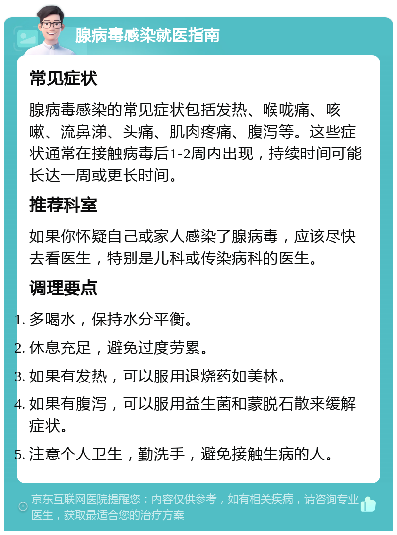 腺病毒感染就医指南 常见症状 腺病毒感染的常见症状包括发热、喉咙痛、咳嗽、流鼻涕、头痛、肌肉疼痛、腹泻等。这些症状通常在接触病毒后1-2周内出现，持续时间可能长达一周或更长时间。 推荐科室 如果你怀疑自己或家人感染了腺病毒，应该尽快去看医生，特别是儿科或传染病科的医生。 调理要点 多喝水，保持水分平衡。 休息充足，避免过度劳累。 如果有发热，可以服用退烧药如美林。 如果有腹泻，可以服用益生菌和蒙脱石散来缓解症状。 注意个人卫生，勤洗手，避免接触生病的人。