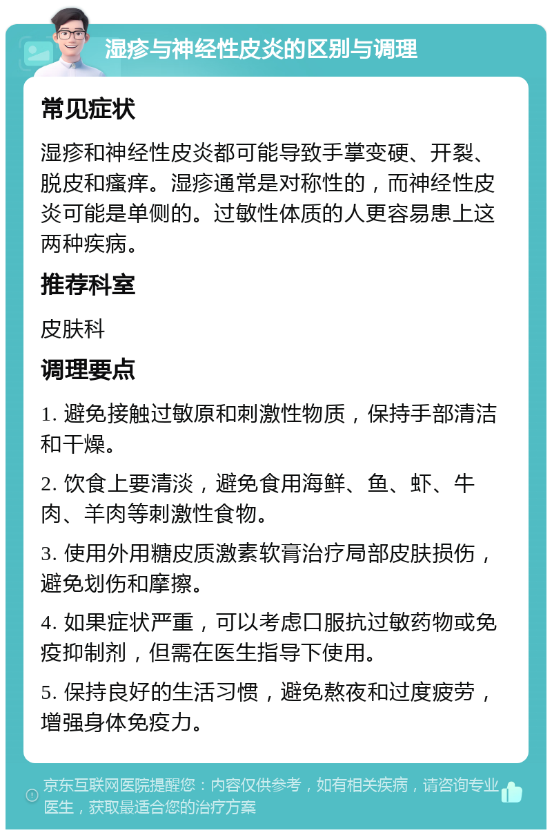 湿疹与神经性皮炎的区别与调理 常见症状 湿疹和神经性皮炎都可能导致手掌变硬、开裂、脱皮和瘙痒。湿疹通常是对称性的，而神经性皮炎可能是单侧的。过敏性体质的人更容易患上这两种疾病。 推荐科室 皮肤科 调理要点 1. 避免接触过敏原和刺激性物质，保持手部清洁和干燥。 2. 饮食上要清淡，避免食用海鲜、鱼、虾、牛肉、羊肉等刺激性食物。 3. 使用外用糖皮质激素软膏治疗局部皮肤损伤，避免划伤和摩擦。 4. 如果症状严重，可以考虑口服抗过敏药物或免疫抑制剂，但需在医生指导下使用。 5. 保持良好的生活习惯，避免熬夜和过度疲劳，增强身体免疫力。