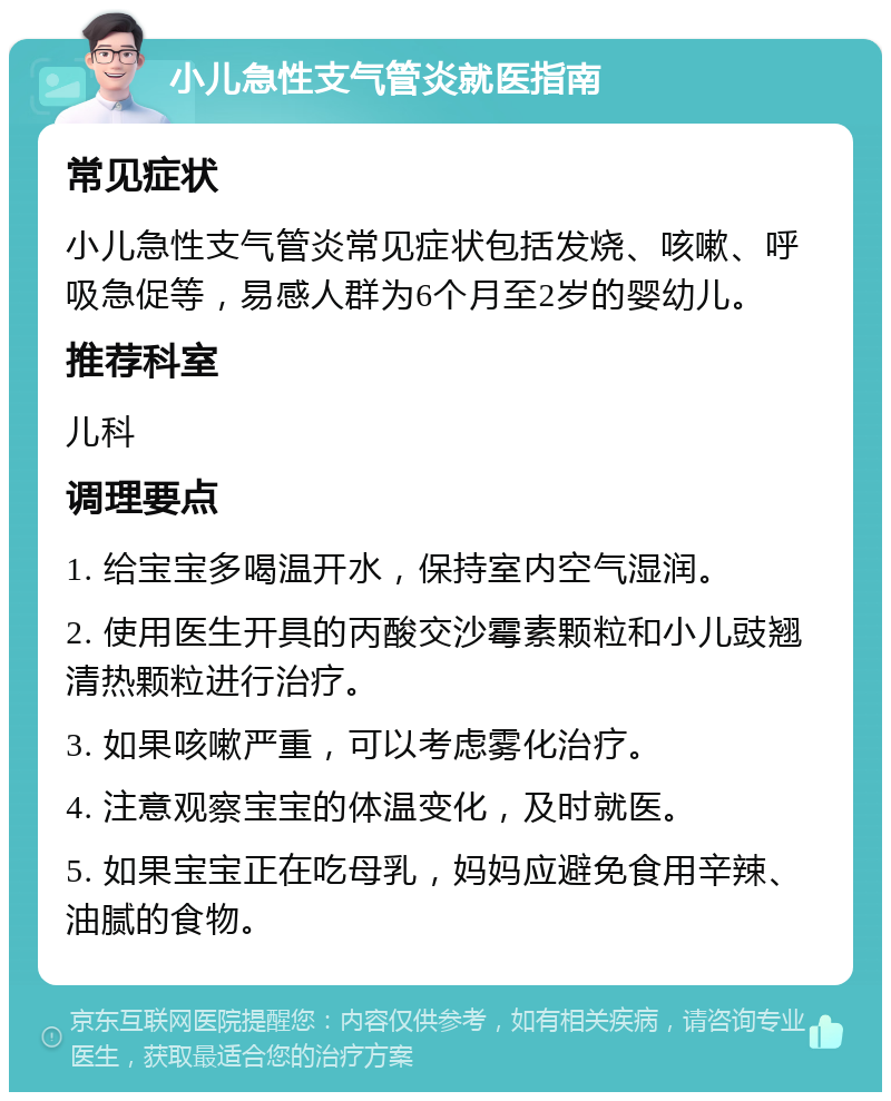 小儿急性支气管炎就医指南 常见症状 小儿急性支气管炎常见症状包括发烧、咳嗽、呼吸急促等，易感人群为6个月至2岁的婴幼儿。 推荐科室 儿科 调理要点 1. 给宝宝多喝温开水，保持室内空气湿润。 2. 使用医生开具的丙酸交沙霉素颗粒和小儿豉翘清热颗粒进行治疗。 3. 如果咳嗽严重，可以考虑雾化治疗。 4. 注意观察宝宝的体温变化，及时就医。 5. 如果宝宝正在吃母乳，妈妈应避免食用辛辣、油腻的食物。