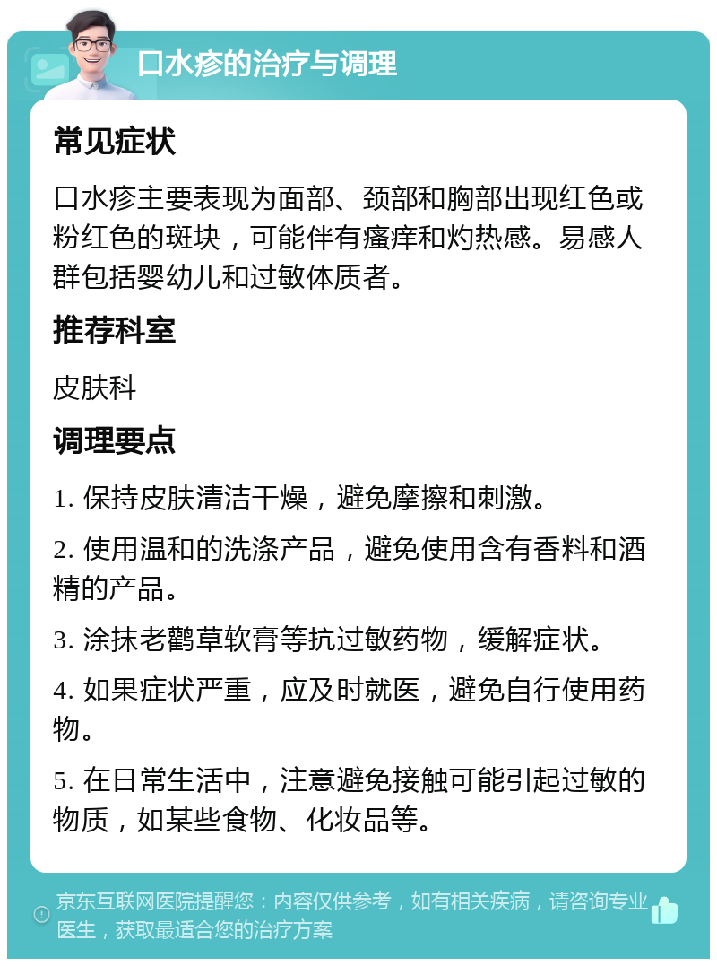 口水疹的治疗与调理 常见症状 口水疹主要表现为面部、颈部和胸部出现红色或粉红色的斑块，可能伴有瘙痒和灼热感。易感人群包括婴幼儿和过敏体质者。 推荐科室 皮肤科 调理要点 1. 保持皮肤清洁干燥，避免摩擦和刺激。 2. 使用温和的洗涤产品，避免使用含有香料和酒精的产品。 3. 涂抹老鹳草软膏等抗过敏药物，缓解症状。 4. 如果症状严重，应及时就医，避免自行使用药物。 5. 在日常生活中，注意避免接触可能引起过敏的物质，如某些食物、化妆品等。