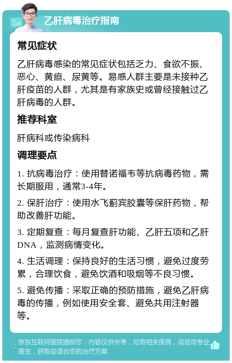 乙肝病毒治疗指南 常见症状 乙肝病毒感染的常见症状包括乏力、食欲不振、恶心、黄疸、尿黄等。易感人群主要是未接种乙肝疫苗的人群，尤其是有家族史或曾经接触过乙肝病毒的人群。 推荐科室 肝病科或传染病科 调理要点 1. 抗病毒治疗：使用替诺福韦等抗病毒药物，需长期服用，通常3-4年。 2. 保肝治疗：使用水飞蓟宾胶囊等保肝药物，帮助改善肝功能。 3. 定期复查：每月复查肝功能、乙肝五项和乙肝DNA，监测病情变化。 4. 生活调理：保持良好的生活习惯，避免过度劳累，合理饮食，避免饮酒和吸烟等不良习惯。 5. 避免传播：采取正确的预防措施，避免乙肝病毒的传播，例如使用安全套、避免共用注射器等。