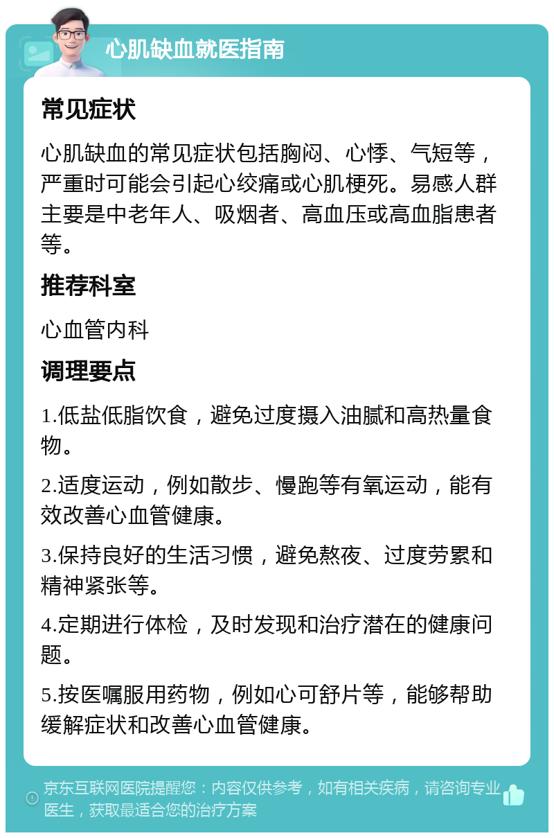 心肌缺血就医指南 常见症状 心肌缺血的常见症状包括胸闷、心悸、气短等，严重时可能会引起心绞痛或心肌梗死。易感人群主要是中老年人、吸烟者、高血压或高血脂患者等。 推荐科室 心血管内科 调理要点 1.低盐低脂饮食，避免过度摄入油腻和高热量食物。 2.适度运动，例如散步、慢跑等有氧运动，能有效改善心血管健康。 3.保持良好的生活习惯，避免熬夜、过度劳累和精神紧张等。 4.定期进行体检，及时发现和治疗潜在的健康问题。 5.按医嘱服用药物，例如心可舒片等，能够帮助缓解症状和改善心血管健康。