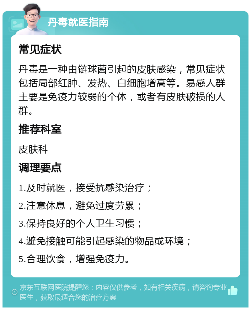 丹毒就医指南 常见症状 丹毒是一种由链球菌引起的皮肤感染，常见症状包括局部红肿、发热、白细胞增高等。易感人群主要是免疫力较弱的个体，或者有皮肤破损的人群。 推荐科室 皮肤科 调理要点 1.及时就医，接受抗感染治疗； 2.注意休息，避免过度劳累； 3.保持良好的个人卫生习惯； 4.避免接触可能引起感染的物品或环境； 5.合理饮食，增强免疫力。