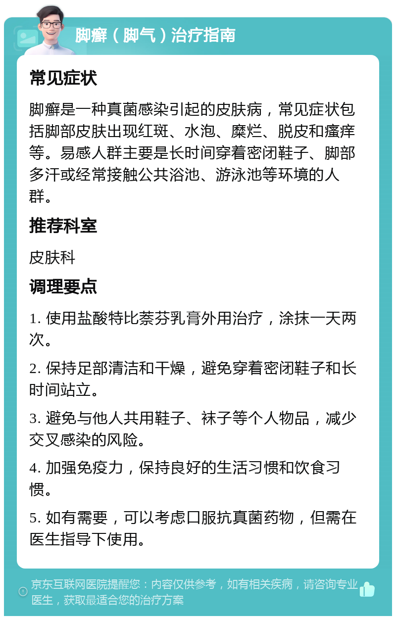 脚癣（脚气）治疗指南 常见症状 脚癣是一种真菌感染引起的皮肤病，常见症状包括脚部皮肤出现红斑、水泡、糜烂、脱皮和瘙痒等。易感人群主要是长时间穿着密闭鞋子、脚部多汗或经常接触公共浴池、游泳池等环境的人群。 推荐科室 皮肤科 调理要点 1. 使用盐酸特比萘芬乳膏外用治疗，涂抹一天两次。 2. 保持足部清洁和干燥，避免穿着密闭鞋子和长时间站立。 3. 避免与他人共用鞋子、袜子等个人物品，减少交叉感染的风险。 4. 加强免疫力，保持良好的生活习惯和饮食习惯。 5. 如有需要，可以考虑口服抗真菌药物，但需在医生指导下使用。