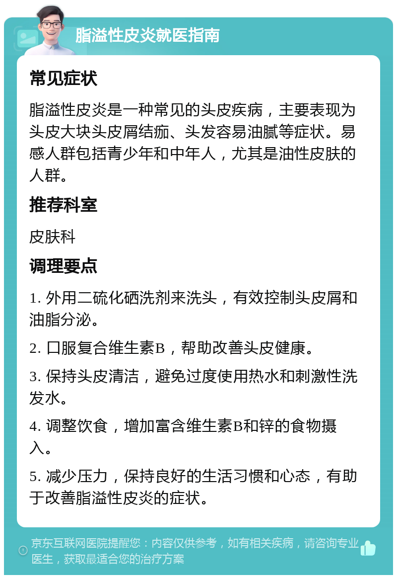 脂溢性皮炎就医指南 常见症状 脂溢性皮炎是一种常见的头皮疾病，主要表现为头皮大块头皮屑结痂、头发容易油腻等症状。易感人群包括青少年和中年人，尤其是油性皮肤的人群。 推荐科室 皮肤科 调理要点 1. 外用二硫化硒洗剂来洗头，有效控制头皮屑和油脂分泌。 2. 口服复合维生素B，帮助改善头皮健康。 3. 保持头皮清洁，避免过度使用热水和刺激性洗发水。 4. 调整饮食，增加富含维生素B和锌的食物摄入。 5. 减少压力，保持良好的生活习惯和心态，有助于改善脂溢性皮炎的症状。