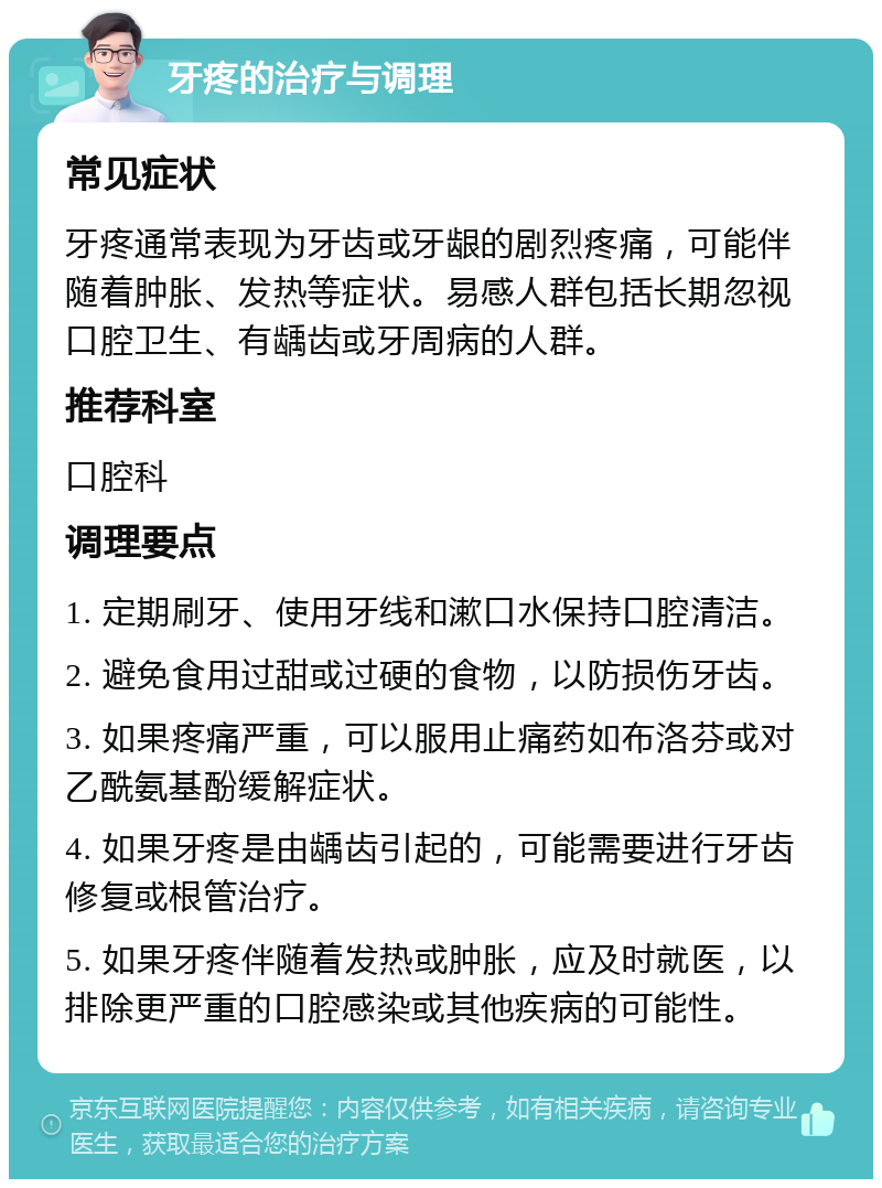 牙疼的治疗与调理 常见症状 牙疼通常表现为牙齿或牙龈的剧烈疼痛，可能伴随着肿胀、发热等症状。易感人群包括长期忽视口腔卫生、有龋齿或牙周病的人群。 推荐科室 口腔科 调理要点 1. 定期刷牙、使用牙线和漱口水保持口腔清洁。 2. 避免食用过甜或过硬的食物，以防损伤牙齿。 3. 如果疼痛严重，可以服用止痛药如布洛芬或对乙酰氨基酚缓解症状。 4. 如果牙疼是由龋齿引起的，可能需要进行牙齿修复或根管治疗。 5. 如果牙疼伴随着发热或肿胀，应及时就医，以排除更严重的口腔感染或其他疾病的可能性。