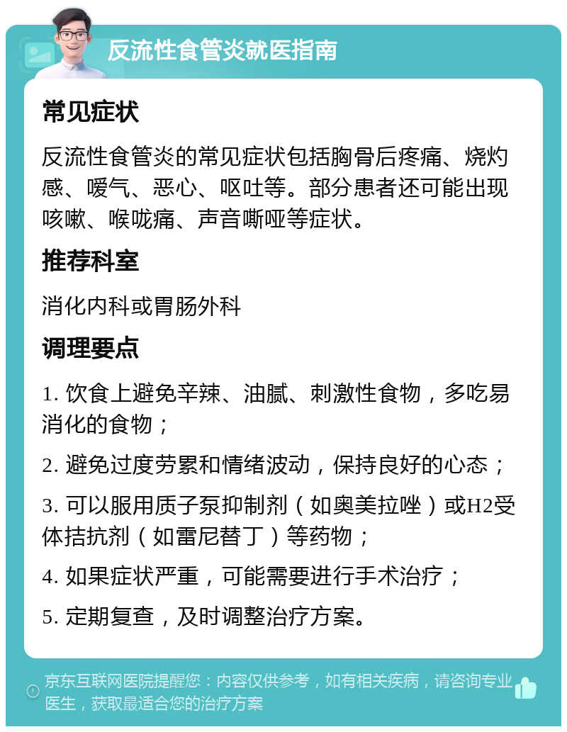 反流性食管炎就医指南 常见症状 反流性食管炎的常见症状包括胸骨后疼痛、烧灼感、嗳气、恶心、呕吐等。部分患者还可能出现咳嗽、喉咙痛、声音嘶哑等症状。 推荐科室 消化内科或胃肠外科 调理要点 1. 饮食上避免辛辣、油腻、刺激性食物，多吃易消化的食物； 2. 避免过度劳累和情绪波动，保持良好的心态； 3. 可以服用质子泵抑制剂（如奥美拉唑）或H2受体拮抗剂（如雷尼替丁）等药物； 4. 如果症状严重，可能需要进行手术治疗； 5. 定期复查，及时调整治疗方案。