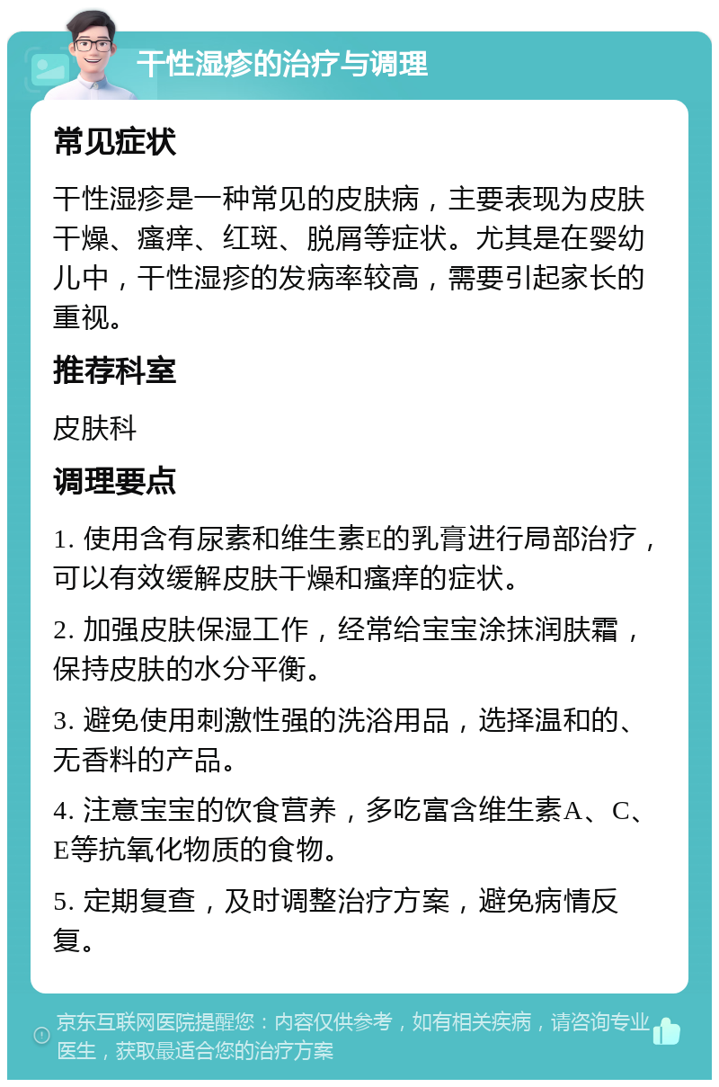 干性湿疹的治疗与调理 常见症状 干性湿疹是一种常见的皮肤病，主要表现为皮肤干燥、瘙痒、红斑、脱屑等症状。尤其是在婴幼儿中，干性湿疹的发病率较高，需要引起家长的重视。 推荐科室 皮肤科 调理要点 1. 使用含有尿素和维生素E的乳膏进行局部治疗，可以有效缓解皮肤干燥和瘙痒的症状。 2. 加强皮肤保湿工作，经常给宝宝涂抹润肤霜，保持皮肤的水分平衡。 3. 避免使用刺激性强的洗浴用品，选择温和的、无香料的产品。 4. 注意宝宝的饮食营养，多吃富含维生素A、C、E等抗氧化物质的食物。 5. 定期复查，及时调整治疗方案，避免病情反复。